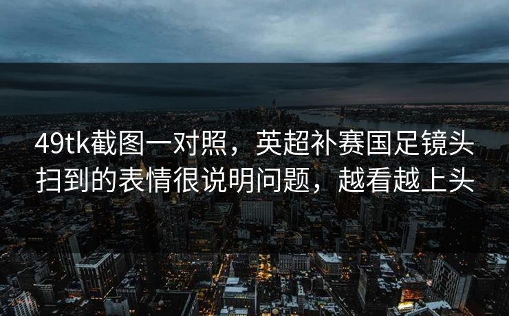 49tk截图一对照，英超补赛国足镜头扫到的表情很说明问题，越看越上头