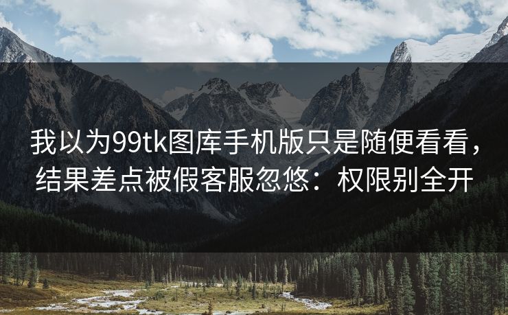 我以为99tk图库手机版只是随便看看，结果差点被假客服忽悠：权限别全开