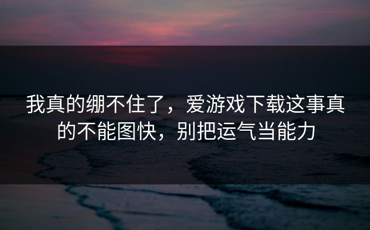 我真的绷不住了，爱游戏下载这事真的不能图快，别把运气当能力
