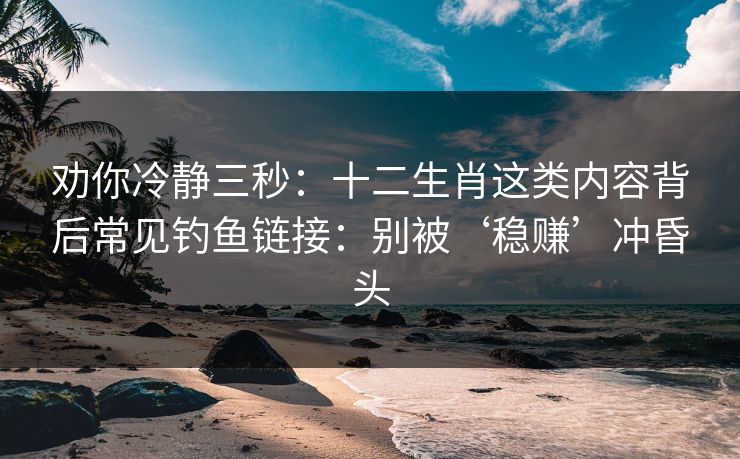 劝你冷静三秒：十二生肖这类内容背后常见钓鱼链接：别被‘稳赚’冲昏头