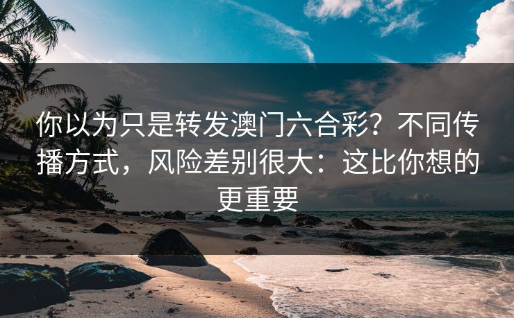 你以为只是转发澳门六合彩？不同传播方式，风险差别很大：这比你想的更重要