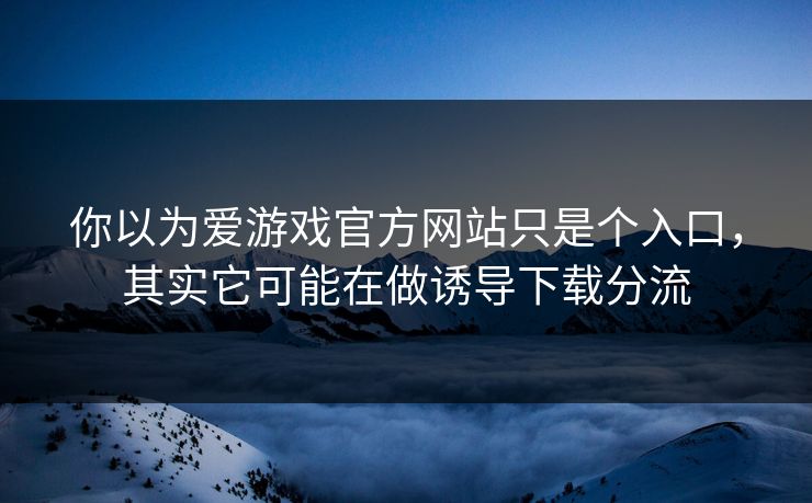 你以为爱游戏官方网站只是个入口，其实它可能在做诱导下载分流