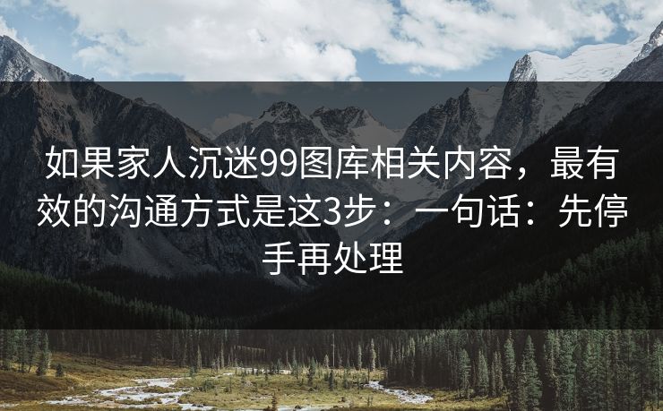 如果家人沉迷99图库相关内容，最有效的沟通方式是这3步：一句话：先停手再处理