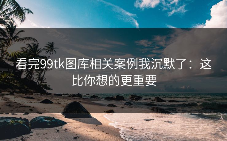 看完99tk图库相关案例我沉默了：这比你想的更重要