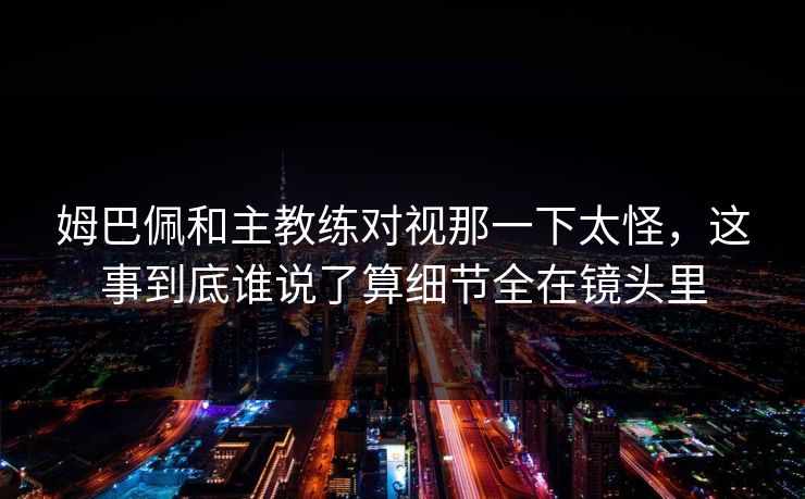 姆巴佩和主教练对视那一下太怪，这事到底谁说了算细节全在镜头里