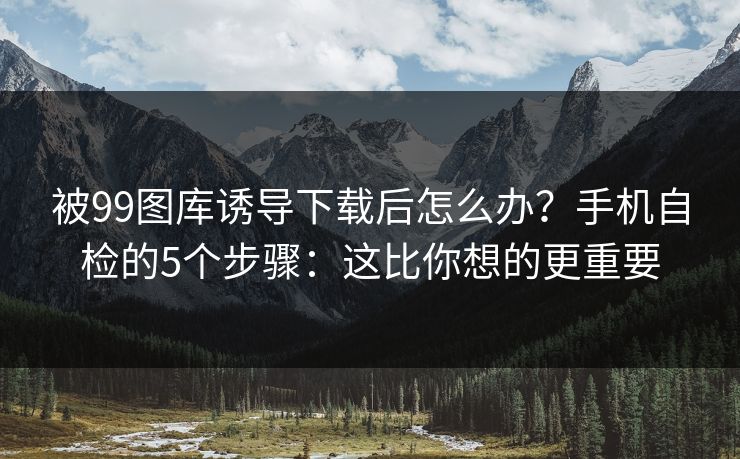 被99图库诱导下载后怎么办？手机自检的5个步骤：这比你想的更重要