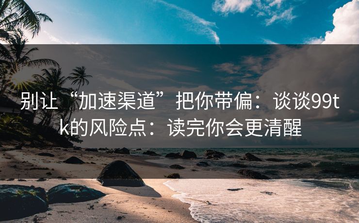 别让“加速渠道”把你带偏：谈谈99tk的风险点：读完你会更清醒