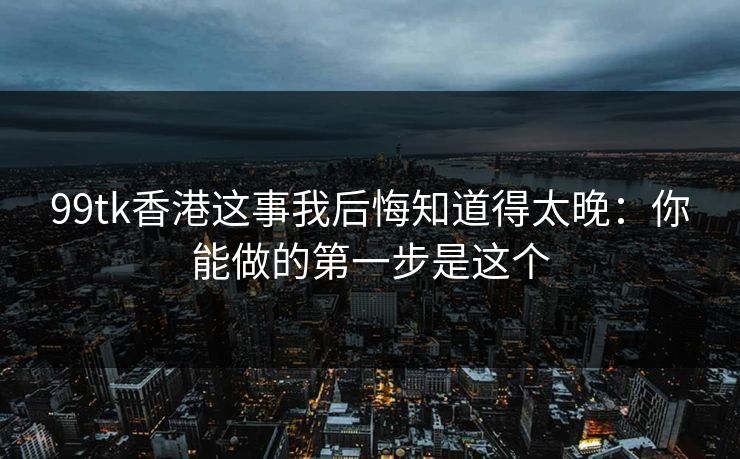 99tk香港这事我后悔知道得太晚：你能做的第一步是这个