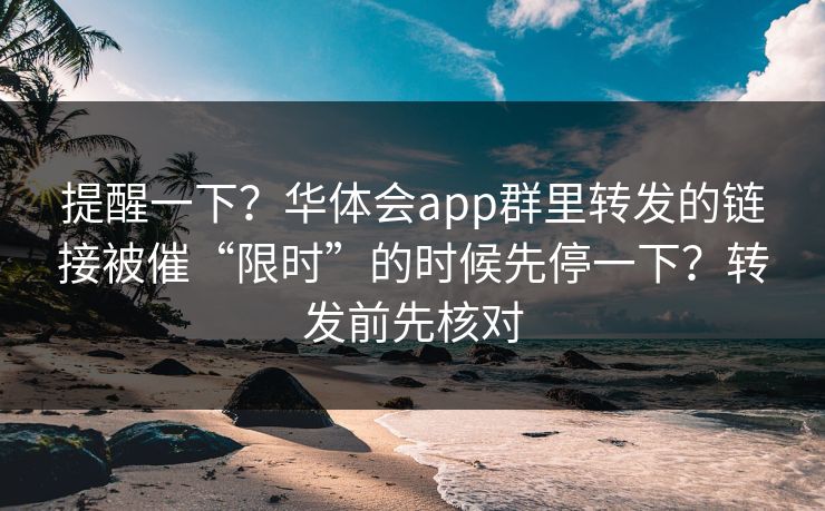 提醒一下？华体会app群里转发的链接被催“限时”的时候先停一下？转发前先核对