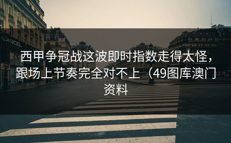 西甲争冠战这波即时指数走得太怪，跟场上节奏完全对不上（49图库澳门资料