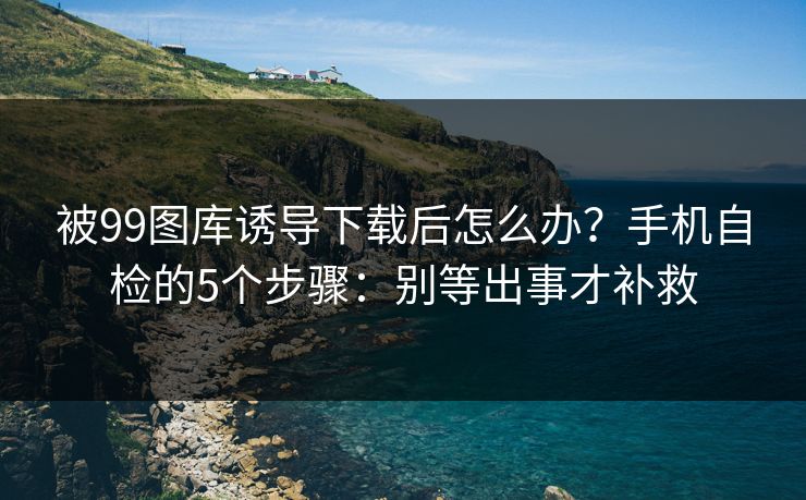 被99图库诱导下载后怎么办？手机自检的5个步骤：别等出事才补救