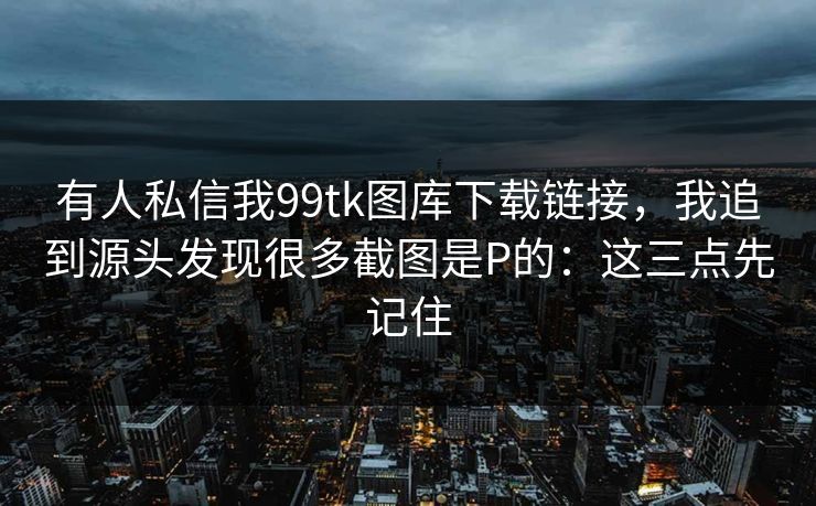 有人私信我99tk图库下载链接，我追到源头发现很多截图是P的：这三点先记住