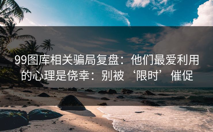 99图库相关骗局复盘：他们最爱利用的心理是侥幸：别被‘限时’催促