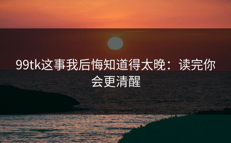 99tk这事我后悔知道得太晚：读完你会更清醒