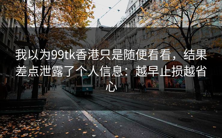 我以为99tk香港只是随便看看，结果差点泄露了个人信息：越早止损越省心
