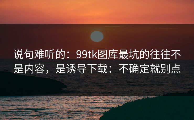 说句难听的：99tk图库最坑的往往不是内容，是诱导下载：不确定就别点
