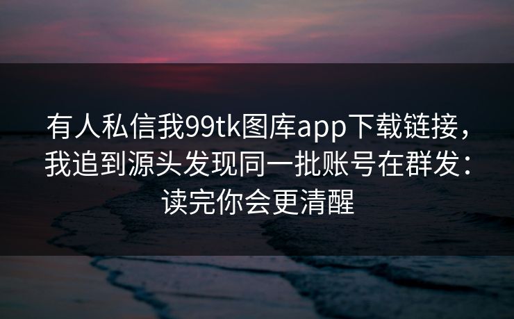 有人私信我99tk图库app下载链接，我追到源头发现同一批账号在群发：读完你会更清醒