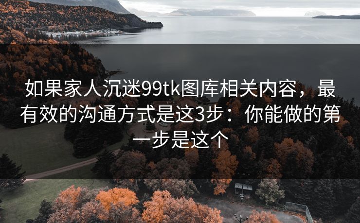 如果家人沉迷99tk图库相关内容，最有效的沟通方式是这3步：你能做的第一步是这个